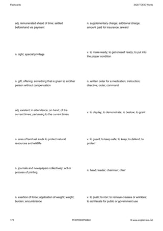 Flashcards                                                                                                 3420 TOEIC Words




      adj. remunerated ahead of time; settled                     n. supplementary charge; additional charge;
      beforehand via payment                                      amount paid for insurance; reward




                                                                  v. to make ready; to get oneself ready; to put into
      n. right; special privilege
                                                                  the proper condition




      n. gift; offering; something that is given to another       n. written order for a medication; instruction;
      person without compensation                                 directive; order; command




      adj. existent; in attendance; on hand; of the
                                                                  v. to display; to demonstrate; to bestow; to grant
      current times; pertaining to the current times




      n. area of land set aside to protect natural                v. to guard; to keep safe; to keep; to defend; to
      resources and wildlife                                      protect




      n. journals and newspapers collectively; act or
                                                                  n. head; leader; chairman; chief
      process of printing




      n. exertion of force; application of weight; weight;        v. to push; to iron; to remove creases or wrinkles;
      burden; encumbrance                                         to confiscate for public or government use




173                                                     PHOTOCOPIABLE                                   © www.english-test.net
 