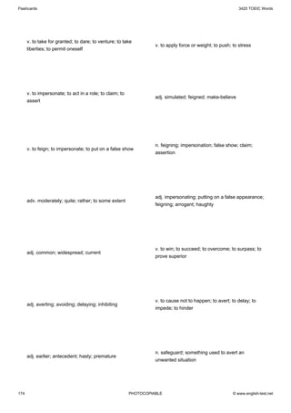 Flashcards                                                                                                   3420 TOEIC Words




      v. to take for granted; to dare; to venture; to take
                                                                    v. to apply force or weight; to push; to stress
      liberties; to permit oneself




      v. to impersonate; to act in a role; to claim; to
                                                                    adj. simulated; feigned; make-believe
      assert




                                                                    n. feigning; impersonation; false show; claim;
      v. to feign; to impersonate; to put on a false show
                                                                    assertion




                                                                    adj. impersonating; putting on a false appearance;
      adv. moderately; quite; rather; to some extent
                                                                    feigning; arrogant; haughty




                                                                    v. to win; to succeed; to overcome; to surpass; to
      adj. common; widespread; current
                                                                    prove superior




                                                                    v. to cause not to happen; to avert; to delay; to
      adj. averting; avoiding; delaying; inhibiting
                                                                    impede; to hinder




                                                                    n. safeguard; something used to avert an
      adj. earlier; antecedent; hasty; premature
                                                                    unwanted situation




174                                                       PHOTOCOPIABLE                                   © www.english-test.net
 