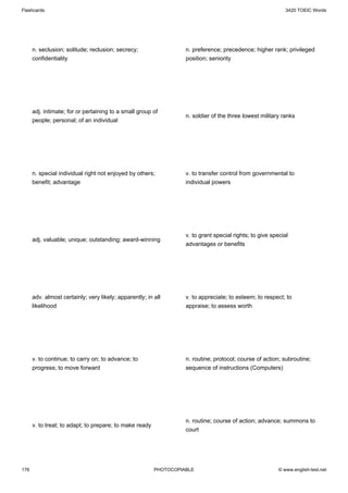 Flashcards                                                                                                   3420 TOEIC Words




      n. seclusion; solitude; reclusion; secrecy;                  n. preference; precedence; higher rank; privileged
      confidentiality                                              position; seniority




      adj. intimate; for or pertaining to a small group of
                                                                   n. soldier of the three lowest military ranks
      people; personal; of an individual




      n. special individual right not enjoyed by others;           v. to transfer control from governmental to
      benefit; advantage                                           individual powers




                                                                   v. to grant special rights; to give special
      adj. valuable; unique; outstanding; award-winning
                                                                   advantages or benefits




      adv. almost certainly; very likely; apparently; in all       v. to appreciate; to esteem; to respect; to
      likelihood                                                   appraise; to assess worth




      v. to continue; to carry on; to advance; to                  n. routine; protocol; course of action; subroutine;
      progress; to move forward                                    sequence of instructions (Computers)




                                                                   n. routine; course of action; advance; summons to
      v. to treat; to adapt; to prepare; to make ready
                                                                   court




176                                                      PHOTOCOPIABLE                                    © www.english-test.net
 