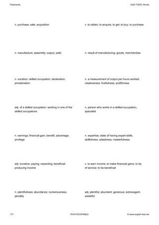 Flashcards                                                                                                  3420 TOEIC Words




      n. purchase; sale; acquisition                               v. to obtain; to acquire; to get; to buy; to purchase




      n. manufacture; assembly; output; yield                      n. result of manufacturing; goods; merchandise




      n. vocation; skilled occupation; declaration;                n. a measurement of output per hours worked;
      proclamation                                                 creativeness; fruitfulness; prolificness




      adj. of a skilled occupation; working in one of the          n. person who works in a skilled occupation;
      skilled occupations                                          specialist




      n. earnings; financial gain; benefit; advantage;             n. expertise; state of having expert skills;
      privilege                                                    skillfulness; adeptness; masterfulness




      adj. lucrative; paying; rewarding; beneficial;               v. to earn income; to make financial gains; to be
      producing income                                             of service; to be beneficial




      n. plentifulness; abundance; numerousness;                   adj. plentiful; abundant; generous; extravagant;
      plurality                                                    wasteful




177                                                      PHOTOCOPIABLE                                   © www.english-test.net
 