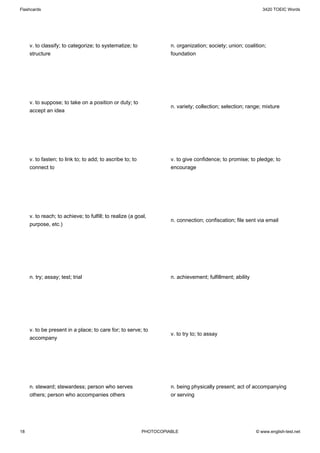 Flashcards                                                                                                     3420 TOEIC Words




     v. to classify; to categorize; to systematize; to               n. organization; society; union; coalition;
     structure                                                       foundation




     v. to suppose; to take on a position or duty; to
                                                                     n. variety; collection; selection; range; mixture
     accept an idea




     v. to fasten; to link to; to add; to ascribe to; to             v. to give confidence; to promise; to pledge; to
     connect to                                                      encourage




     v. to reach; to achieve; to fulfill; to realize (a goal,
                                                                     n. connection; confiscation; file sent via email
     purpose, etc.)




     n. try; assay; test; trial                                      n. achievement; fulfillment; ability




     v. to be present in a place; to care for; to serve; to
                                                                     v. to try to; to assay
     accompany




     n. steward; stewardess; person who serves                       n. being physically present; act of accompanying
     others; person who accompanies others                           or serving




18                                                         PHOTOCOPIABLE                                    © www.english-test.net
 