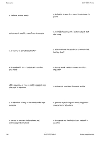 Flashcards                                                                                                 3420 TOEIC Words




                                                                   v. to defend; to save from harm; to watch over; to
      n. defense; shelter; safety
                                                                   guard




                                                                   n. method of dealing with a certain subject; draft
      adj. arrogant; haughty; magnificent; impressive
                                                                   of a treaty




                                                                   v. to substantiate with evidence; to demonstrate;
      v. to supply; to grant; to set; to offer
                                                                   to show clearly




      v. to supply with stock; to equip with supplies              n. supply; stock; measure; means; condition;
      (esp. food)                                                  stipulation




      abbr. requesting to view or read the opposite side
                                                                   n. adjacency; nearness; closeness; vicinity
      of a page or document




      v. to advertise; to bring to the attention of a large        n. process of producing and distributing printed
      audience                                                     material; act of advertising




      n. person or company that produces and                       v. to produce and distribute printed material; to
      distributes printed material                                 advertise




180                                                      PHOTOCOPIABLE                                  © www.english-test.net
 
