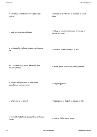 Flashcards                                                                                                     3420 TOEIC Words




      n. something which has been bought; act of                    v. to remove; to withdraw; to abandon; to exit; to
      buying                                                        depart




                                                                    v. to buy; to acquire in exchange for money; to
      n. goal; aim; intention; objective
                                                                    procure; to obtain




      v. to chase after; to follow; to aspire to; to strive
                                                                    v. to intend; to plan; to design; to aim
      for




      adj. controlling; aggressive; extremely self-
                                                                    n. chase; quest; search; occupation; pastime
      assertive; bossy




      v. to make an application; to enter; to let
                                                                    n. cat (Slang); feline
      something or someone enter




      v. to tolerate; to be patient                                 v. to postpone; to disgust; to repulse; to deter




      v. to mystify; to baffle; to confound; to confuse; to
                                                                    n. enigma; riddle; game; jigsaw
      perplex




181                                                       PHOTOCOPIABLE                                   © www.english-test.net
 