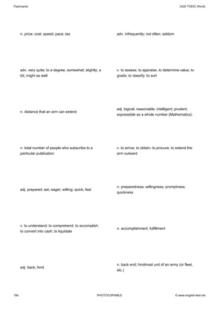Flashcards                                                                                                  3420 TOEIC Words




      n. price; cost; speed; pace; tax                            adv. infrequently; not often; seldom




      adv. very quite; to a degree; somewhat; slightly; a         v. to assess; to appraise; to determine value; to
      bit; might as well                                          grade; to classify; to sort




                                                                  adj. logical; reasonable; intelligent; prudent;
      n. distance that an arm can extend
                                                                  expressible as a whole number (Mathematics)




      n. total number of people who subscribe to a                v. to arrive; to obtain; to procure; to extend the
      particular publication                                      arm outward




                                                                  n. preparedness; willingness; promptness;
      adj. prepared; set; eager; willing; quick; fast
                                                                  quickness




      v. to understand; to comprehend; to accomplish;
                                                                  n. accomplishment; fulfillment
      to convert into cash; to liquidate




                                                                  n. back end; hindmost unit of an army (or fleet,
      adj. back; hind
                                                                  etc.)




184                                                     PHOTOCOPIABLE                                    © www.english-test.net
 