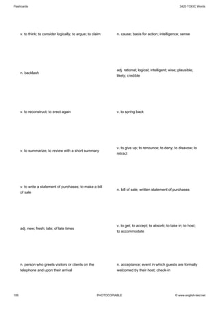 Flashcards                                                                                                    3420 TOEIC Words




      v. to think; to consider logically; to argue; to claim       n. cause; basis for action; intelligence; sense




                                                                   adj. rational; logical; intelligent; wise; plausible;
      n. backlash
                                                                   likely; credible




      v. to reconstruct; to erect again                            v. to spring back




                                                                   v. to give up; to renounce; to deny; to disavow; to
      v. to summarize; to review with a short summary
                                                                   retract




      v. to write a statement of purchases; to make a bill
                                                                   n. bill of sale; written statement of purchases
      of sale




                                                                   v. to get; to accept; to absorb; to take in; to host;
      adj. new; fresh; late; of late times
                                                                   to accommodate




      n. person who greets visitors or clients on the              n. acceptance; event in which guests are formally
      telephone and upon their arrival                             welcomed by their host; check-in




185                                                      PHOTOCOPIABLE                                     © www.english-test.net
 