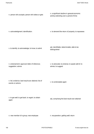 Flashcards                                                                                                     3420 TOEIC Words




                                                                    n. a significant decline in general economic
      n. person who accepts; person who takes or gets
                                                                    activity extending over a period of time




      n. acknowledgment; identification                             v. to demand the return of property; to repossess




                                                                    adj. identifiable; determinable; able to be
      v. to identify; to acknowledge; to know; to admit
                                                                    distinguished




      n. endorsement; approval; letter of reference;                v. to advocate; to endorse; to speak well of; to
      suggestion; advice                                            advise; to suggest




      n. list; evidence; best result ever attained; list of
                                                                    v. to contemplate again
      events or actions




      v. to get well; to get back; to regain; to obtain
                                                                    adj. comprising the best result ever attained
      again




      n. new member of a group; new employee                        n. recuperation; getting well; return




186                                                       PHOTOCOPIABLE                                     © www.english-test.net
 