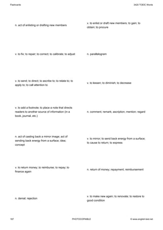 Flashcards                                                                                                     3420 TOEIC Words




                                                                      v. to enlist or draft new members; to gain; to
      n. act of enlisting or drafting new members
                                                                      obtain; to procure




      v. to fix; to repair; to correct; to calibrate; to adjust       n. parallelogram




      v. to send; to direct; to ascribe to; to relate to; to
                                                                      v. to lessen; to diminish; to decrease
      apply to; to call attention to




      v. to add a footnote; to place a note that directs
      readers to another source of information (in a                  n. comment; remark; ascription; mention; regard
      book, journal, etc.)




      n. act of casting back a mirror image; act of
                                                                      v. to mirror; to send back energy from a surface;
      sending back energy from a surface; idea;
                                                                      to cause to return; to express
      concept




      v. to return money; to reimburse; to repay; to
                                                                      n. return of money; repayment; reimbursement
      finance again




                                                                      v. to make new again; to renovate; to restore to
      n. denial; rejection
                                                                      good condition




187                                                         PHOTOCOPIABLE                                  © www.english-test.net
 