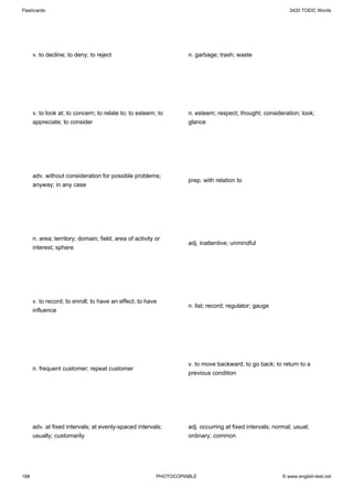 Flashcards                                                                                                   3420 TOEIC Words




      v. to decline; to deny; to reject                             n. garbage; trash; waste




      v. to look at; to concern; to relate to; to esteem; to        n. esteem; respect; thought; consideration; look;
      appreciate; to consider                                       glance




      adv. without consideration for possible problems;
                                                                    prep. with relation to
      anyway; in any case




      n. area; territory; domain; field; area of activity or
                                                                    adj. inattentive; unmindful
      interest; sphere




      v. to record; to enroll; to have an effect; to have
                                                                    n. list; record; regulator; gauge
      influence




                                                                    v. to move backward; to go back; to return to a
      n. frequent customer; repeat customer
                                                                    previous condition




      adv. at fixed intervals; at evenly-spaced intervals;          adj. occurring at fixed intervals; normal; usual;
      usually; customarily                                          ordinary; common




188                                                       PHOTOCOPIABLE                                   © www.english-test.net
 