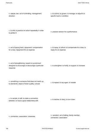 Flashcards                                                                                                     3420 TOEIC Words




      n. statute; law; act of controlling; management;             v. to control; to govern; to manage; to adjust to a
      direction                                                    specific level or condition




      v. to drill; to practice an action repeatedly in order
                                                                   n. practice session for a performance
      to perfect it




      n. act of paying back; repayment; compensation               v. to repay; to refund; to compensate for a loss; to
      for a loss; repayment for an expense                         repay for an expense




      n. act of strengthening; reward or punishment
      designed to encourage or discourage a particular             v. to strengthen; to fortify; to support; to increase
      response




      n. something or someone that does not match up
                                                                   v. to repeat; to say again; to restate
      to standards; object of lower quality; outcast




      v. to narrate; to tell; to make a connection
                                                                   v. to decline; to deny; to turn down
      between; to have a good relationship with




                                                                   n. narration; act of telling; family member;
      n. connection; association; closeness
                                                                   connection; association




189                                                      PHOTOCOPIABLE                                      © www.english-test.net
 