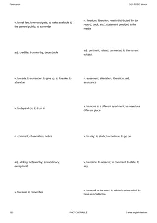 Flashcards                                                                                                  3420 TOEIC Words




                                                                  n. freedom; liberation; newly distributed film (or
      v. to set free; to emancipate; to make available to
                                                                  record, book, etc.); statement provided to the
      the general public; to surrender
                                                                  media




                                                                  adj. pertinent; related; connected to the current
      adj. credible; trustworthy; dependable
                                                                  subject




      v. to cede; to surrender; to give up; to forsake; to        n. easement; alleviation; liberation; aid;
      abandon                                                     assistance




                                                                  v. to move to a different apartment; to move to a
      v. to depend on; to trust in
                                                                  different place




      n. comment; observation; notice                             v. to stay; to abide; to continue; to go on




      adj. striking; noteworthy; extraordinary;                   v. to notice; to observe; to comment; to state; to
      exceptional                                                 say




                                                                  v. to recall to the mind; to retain in one's mind; to
      v. to cause to remember
                                                                  have a recollection




190                                                     PHOTOCOPIABLE                                    © www.english-test.net
 