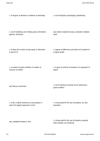 Flashcards                                                                                                 3420 TOEIC Words




      v. to forgive; to absolve; to release; to discharge         n. act of forgiving; discharging; dispatching




      n. act of shedding; act of taking away; elimination;        adj. distant; located far away; secluded; isolated;
      ejection; dismissal                                         aloof




      v. to take off; to shed; to take away; to eliminate;        n. degree of difference; promotion of a student to
      to get rid of                                               a higher grade




      v. to restore to good condition; to restart; to             v. to give; to submit; to transform; to represent; to
      resume; to refresh                                          depict




                                                                  n. act of repairing; renewal; act of restoring to
      adj. famous; prominent
                                                                  good condition




      v. to let; to allow someone to use property in              n. money paid for the use of property; rip; tear;
      return for regular payments; to hire                        laceration




                                                                  n. money paid for the use of property; property
      adj. available to lease or rent
                                                                  that is leased; act of leasing




191                                                     PHOTOCOPIABLE                                   © www.english-test.net
 
