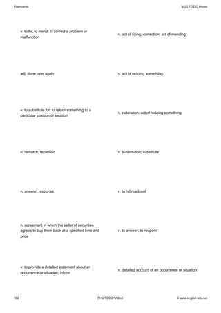 Flashcards                                                                                                  3420 TOEIC Words




      v. to fix; to mend; to correct a problem or
                                                                 n. act of fixing; correction; act of mending
      malfunction




      adj. done over again                                       n. act of redoing something




      v. to substitute for; to return something to a
                                                                 n. reiteration; act of redoing something
      particular position or location




      n. rematch; repetition                                     n. substitution; substitute




      n. answer; response                                        v. to rebroadcast




      n. agreement in which the seller of securities
      agrees to buy them back at a specified time and            v. to answer; to respond
      price




      v. to provide a detailed statement about an
                                                                 n. detailed account of an occurrence or situation
      occurrence or situation; inform




192                                                    PHOTOCOPIABLE                                   © www.english-test.net
 