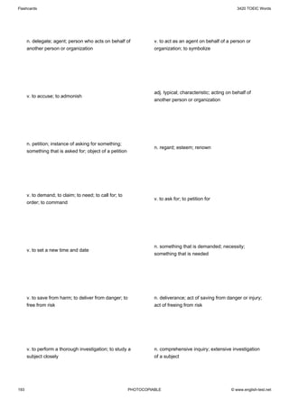 Flashcards                                                                                                    3420 TOEIC Words




      n. delegate; agent; person who acts on behalf of              v. to act as an agent on behalf of a person or
      another person or organization                                organization; to symbolize




                                                                    adj. typical; characteristic; acting on behalf of
      v. to accuse; to admonish
                                                                    another person or organization




      n. petition; instance of asking for something;
                                                                    n. regard; esteem; renown
      something that is asked for; object of a petition




      v. to demand; to claim; to need; to call for; to
                                                                    v. to ask for; to petition for
      order; to command




                                                                    n. something that is demanded; necessity;
      v. to set a new time and date
                                                                    something that is needed




      v. to save from harm; to deliver from danger; to              n. deliverance; act of saving from danger or injury;
      free from risk                                                act of freeing from risk




      v. to perform a thorough investigation; to study a            n. comprehensive inquiry; extensive investigation
      subject closely                                               of a subject




193                                                       PHOTOCOPIABLE                                    © www.english-test.net
 