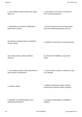Flashcards                                                                                                      3420 TOEIC Words




      n. act of ordering in advance (hotel room, airline             v. to be similar to; to be akin to; to look like; to
      ticket, etc.)                                                  have a similar appearance to




      n. headquarters of a business; dwelling place;                 n. minimum amount of money and liquid assets
      abode; home; domicile                                          set by the central banking system of the U.S.




      adj. staying in a particular place; not migratory;
                                                                     n. inhabitant; one who lives in a particular location
      intrinsic; existing




      adj. enduring; lasting; continuing; leftover;                  adj. intended for inhabitation; occupied with
      remaining                                                      homes




      n. act of quitting a position; letter stating that one         v. to quit an office or position; to relinquish; to give
      quits a position; relinquishment                               up; to abdicate




                                                                     n. elasticity; cheerfulness; quality of quickly
      n. protective coating
                                                                     recovering from sadness or failure; buoyancy




      n. opposition; act of fighting against; act of                 v. to oppose; to fight against; to challenge; to
      withstanding the effects of                                    withstand




194                                                        PHOTOCOPIABLE                                     © www.english-test.net
 