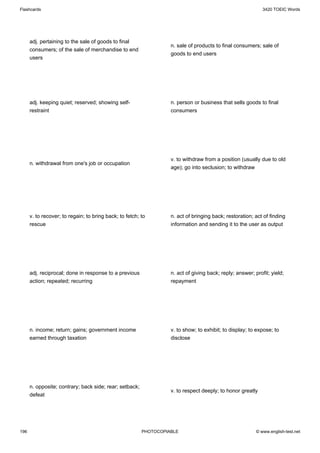 Flashcards                                                                                                   3420 TOEIC Words




      adj. pertaining to the sale of goods to final
                                                                   n. sale of products to final consumers; sale of
      consumers; of the sale of merchandise to end
                                                                   goods to end users
      users




      adj. keeping quiet; reserved; showing self-                  n. person or business that sells goods to final
      restraint                                                    consumers




                                                                   v. to withdraw from a position (usually due to old
      n. withdrawal from one's job or occupation
                                                                   age); go into seclusion; to withdraw




      v. to recover; to regain; to bring back; to fetch; to        n. act of bringing back; restoration; act of finding
      rescue                                                       information and sending it to the user as output




      adj. reciprocal; done in response to a previous              n. act of giving back; reply; answer; profit; yield;
      action; repeated; recurring                                  repayment




      n. income; return; gains; government income                  v. to show; to exhibit; to display; to expose; to
      earned through taxation                                      disclose




      n. opposite; contrary; back side; rear; setback;
                                                                   v. to respect deeply; to honor greatly
      defeat




196                                                      PHOTOCOPIABLE                                    © www.english-test.net
 