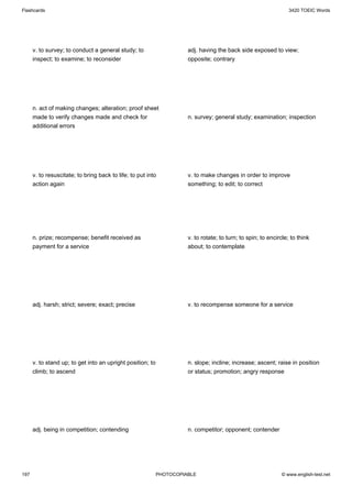 Flashcards                                                                                                        3420 TOEIC Words




      v. to survey; to conduct a general study; to                    adj. having the back side exposed to view;
      inspect; to examine; to reconsider                              opposite; contrary




      n. act of making changes; alteration; proof sheet
      made to verify changes made and check for                       n. survey; general study; examination; inspection
      additional errors




      v. to resuscitate; to bring back to life; to put into           v. to make changes in order to improve
      action again                                                    something; to edit; to correct




      n. prize; recompense; benefit received as                       v. to rotate; to turn; to spin; to encircle; to think
      payment for a service                                           about; to contemplate




      adj. harsh; strict; severe; exact; precise                      v. to recompense someone for a service




      v. to stand up; to get into an upright position; to             n. slope; incline; increase; ascent; raise in position
      climb; to ascend                                                or status; promotion; angry response




      adj. being in competition; contending                           n. competitor; opponent; contender




197                                                         PHOTOCOPIABLE                                     © www.english-test.net
 