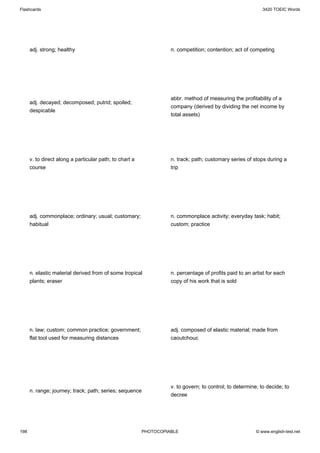 Flashcards                                                                                                  3420 TOEIC Words




      adj. strong; healthy                                         n. competition; contention; act of competing




                                                                   abbr. method of measuring the profitability of a
      adj. decayed; decomposed; putrid; spoiled;
                                                                   company (derived by dividing the net income by
      despicable
                                                                   total assets)




      v. to direct along a particular path; to chart a             n. track; path; customary series of stops during a
      course                                                       trip




      adj. commonplace; ordinary; usual; customary;                n. commonplace activity; everyday task; habit;
      habitual                                                     custom; practice




      n. elastic material derived from of some tropical            n. percentage of profits paid to an artist for each
      plants; eraser                                               copy of his work that is sold




      n. law; custom; common practice; government;                 adj. composed of elastic material; made from
      flat tool used for measuring distances                       caoutchouc




                                                                   v. to govern; to control; to determine; to decide; to
      n. range; journey; track; path; series; sequence
                                                                   decree




198                                                      PHOTOCOPIABLE                                   © www.english-test.net
 