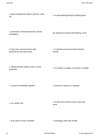 Flashcards                                                                                                 3420 TOEIC Words




     n. group of people who attend a seminar, a talk,
                                                                  v. to sell something through a bidding system
     etc.




     n. examination of financial accounts; internal
                                                                  adj. pertaining to hearing and listening; sound
     investigation




     n. large room used for lectures; talks,                      v. to examine accounts and other financial
     performances and other events                                records




     n. official institution; agency; power; control;
                                                                  v. to increase; to enlarge; to enhance; to multiply
     jurisdiction




     n. a person's handwritten signature                          v. to permit; to approve; to empower




                                                                  v. to write one's name by hand; to sign one's
     n. car; vehicle; ride
                                                                  name




     v. to be useful; to help; to facilitate                      n. advantage; profit; help; benefit




20                                                      PHOTOCOPIABLE                                   © www.english-test.net
 