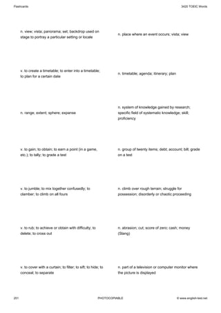 Flashcards                                                                                                        3420 TOEIC Words




      n. view; vista; panorama; set; backdrop used on
                                                                       n. place where an event occurs; vista; view
      stage to portray a particular setting or locale




      v. to create a timetable; to enter into a timetable;
                                                                       n. timetable; agenda; itinerary; plan
      to plan for a certain date




                                                                       n. system of knowledge gained by research;
      n. range; extent; sphere; expanse                                specific field of systematic knowledge; skill;
                                                                       proficiency




      v. to gain; to obtain; to earn a point (in a game,               n. group of twenty items; debt; account; bill; grade
      etc.); to tally; to grade a test                                 on a test




      v. to jumble; to mix together confusedly; to                     n. climb over rough terrain; struggle for
      clamber; to climb on all fours                                   possession; disorderly or chaotic proceeding




      v. to rub; to achieve or obtain with difficulty; to              n. abrasion; cut; score of zero; cash; money
      delete; to cross out                                             (Slang)




      v. to cover with a curtain; to filter; to sift; to hide; to      n. part of a television or computer monitor where
      conceal; to separate                                             the picture is displayed




201                                                          PHOTOCOPIABLE                                     © www.english-test.net
 