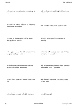 Flashcards                                                                                                      3420 TOEIC Words




      v. to examine; to investigate; to check closely; to            adj. moral; adhering to ethical principles; precise;
      inspect                                                        strict; exact




      n. quest; hunt; instance of looking for something;
                                                                     adv. smoothly; continuously; inconspicuously
      investigation; examination




      n. one of the four quarters of the year (winter,               v. to hunt for; to look for; to investigate; to
      spring, summer, autumn)                                        examine




      v. to support a proposal or statement; to endorse;             v. to spice; to flavor; to accustom; to acclimatize;
      to approve; to help; to assist                                 to become experienced




      n. information that is confidential or classified;             adj. next after the first; alternate; other; additional;
      mystery; unexplained phenomenon                                subordinate; having a lower rank




      n. part; district; paragraph; passage; department;             adj. classified; confidential; clandestine; covert;
      unit                                                           hidden; latent




      v. to obtain; to protect; to defend; to strengthen             v. to divide; to split




202                                                        PHOTOCOPIABLE                                     © www.english-test.net
 