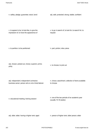 Flashcards                                                                                                3420 TOEIC Words




      n. safety; pledge; guarantee; stock; bond                 adj. safe; protected; strong; stable; confident




      v. to appear to be; to look like; to give the             v. to go in search of; to look for; to search for; to
      impression of; to have the appearance of                  request




      v. to partition; to be partitioned                        n. part; portion; slice; piece




      adj. chosen; picked out; choice; superior; prime;
                                                                v. to choose; to pick out
      picky




      adj. independent; independent contractor;                 n. choice; assortment; collection of items available
      business owner; person who is not a hired laborer         to choose




                                                                n. one of the two periods of an academic year
      n. educational meeting; training session
                                                                (usually 15-18 weeks)




      adj. older; elder; having a higher rank; aged             n. person of higher rank; older person; elder




203                                                   PHOTOCOPIABLE                                    © www.english-test.net
 