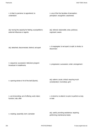 Flashcards                                                                                                      3420 TOEIC Words




      v. to feel; to perceive; to apprehend; to                      n. any of the five faculties of perception;
      understand                                                     perception; recognition; awareness




      adj. having the capacity for feeling; susceptible to           adj. rational; reasonable; wise; judicious;
      external influences or agents                                  cognizant; aware




                                                                     v. to segregate; to set apart; to split; to divide; to
      adj. detached; disconnected; distinct; set apart
                                                                     disconnect




      n. sequence; succession; television program
                                                                     n. progression; succession; order; arrangement
      broadcast in installments




                                                                     adj. solemn; acute; critical; requiring much
      n. opening stroke or hit of the ball (Sports)
                                                                     consideration; humorless; grim




      n. act of providing; act of offering; work; labor;             v. to tend to; to attend; to work; to perform a duty
      function; role; offer                                          or task




                                                                     adj. useful; providing assistance; repairing;
      n. meeting; assembly; term; semester
                                                                     performing maintenance tasks




204                                                        PHOTOCOPIABLE                                     © www.english-test.net
 