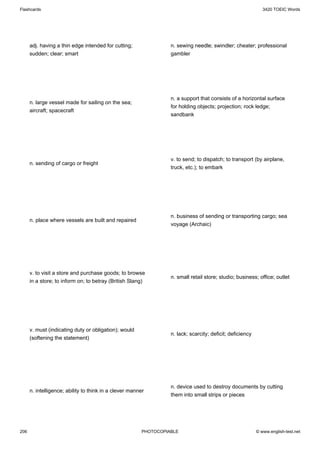 Flashcards                                                                                                     3420 TOEIC Words




      adj. having a thin edge intended for cutting;                n. sewing needle; swindler; cheater; professional
      sudden; clear; smart                                         gambler




                                                                   n. a support that consists of a horizontal surface
      n. large vessel made for sailing on the sea;
                                                                   for holding objects; projection; rock ledge;
      aircraft; spacecraft
                                                                   sandbank




                                                                   v. to send; to dispatch; to transport (by airplane,
      n. sending of cargo or freight
                                                                   truck, etc.); to embark




                                                                   n. business of sending or transporting cargo; sea
      n. place where vessels are built and repaired
                                                                   voyage (Archaic)




      v. to visit a store and purchase goods; to browse
                                                                   n. small retail store; studio; business; office; outlet
      in a store; to inform on; to betray (British Slang)




      v. must (indicating duty or obligation); would
                                                                   n. lack; scarcity; deficit; deficiency
      (softening the statement)




                                                                   n. device used to destroy documents by cutting
      n. intelligence; ability to think in a clever manner
                                                                   them into small strips or pieces




206                                                      PHOTOCOPIABLE                                      © www.english-test.net
 