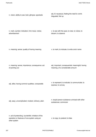 Flashcards                                                                                                   3420 TOEIC Words




                                                                    adj. ill; nauseous; feeling the need to vomit;
      n. vision; ability to see; look; glimpse; spectacle
                                                                    disgusted; fed up




      n. mark; symbol; indication; hint; trace; notice;             v. to see with the eyes; to view; to notice; to
      advertisement                                                 discern; to observe




      n. meaning; sense; quality of having meaning                  v. to mark; to indicate; to write one's name




      n. meaning; sense; importance; consequence; act               adj. important; consequential; meaningful; having
      of pointing out                                               meaning; of a considerable amount




                                                                    v. to represent; to indicate; to communicate; to
      adj. alike; having common qualities; comparable
                                                                    express; to convey




                                                                    n. stupid person substance unmixed with other
      adj. easy; uncomplicated; modest; ordinary; plain
                                                                    substances; commoner




      n. act of pretending; counterfeit; imitation of the
      operation or features of one system using an                  v. to copy; to pretend; to fake
      other system




207                                                       PHOTOCOPIABLE                                   © www.english-test.net
 