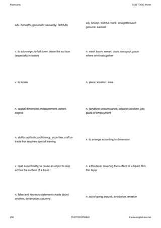 Flashcards                                                                                                    3420 TOEIC Words




                                                                    adj. honest; truthful; frank; straightforward;
      adv. honestly; genuinely; earnestly; faithfully
                                                                    genuine; earnest




      v. to submerge; to fall down below the surface                n. wash basin; sewer; drain; cesspool; place
      (especially in water)                                         where criminals gather




      v. to locate                                                  n. place; location; area




      n. spatial dimension; measurement; extent;                    n. condition; circumstance; location; position; job;
      degree                                                        place of employment




      n. ability; aptitude; proficiency; expertise; craft or
                                                                    v. to arrange according to dimension
      trade that requires special training




      v. read superficially; to cause an object to skip             n. a thin layer covering the surface of a liquid; film;
      across the surface of a liquid                                thin layer




      n. false and injurious statements made about
                                                                    n. act of going around; avoidance; evasion
      another; defamation; calumny




208                                                       PHOTOCOPIABLE                                    © www.english-test.net
 