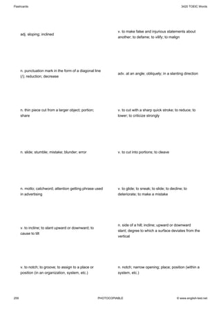 Flashcards                                                                                                    3420 TOEIC Words




                                                                   v. to make false and injurious statements about
      adj. sloping; inclined
                                                                   another; to defame; to vilify; to malign




      n. punctuation mark in the form of a diagonal line
                                                                   adv. at an angle; obliquely; in a slanting direction
      (/); reduction; decrease




      n. thin piece cut from a larger object; portion;             v. to cut with a sharp quick stroke; to reduce; to
      share                                                        lower; to criticize strongly




      n. slide; stumble; mistake; blunder; error                   v. to cut into portions; to cleave




      n. motto; catchword; attention getting phrase used           v. to glide; to sneak; to slide; to decline; to
      in advertising                                               deteriorate; to make a mistake




                                                                   n. side of a hill; incline; upward or downward
      v. to incline; to slant upward or downward; to
                                                                   slant; degree to which a surface deviates from the
      cause to tilt
                                                                   vertical




      v. to notch; to groove; to assign to a place or              n. notch; narrow opening; place; position (within a
      position (in an organization, system, etc.)                  system, etc.)




209                                                      PHOTOCOPIABLE                                     © www.english-test.net
 