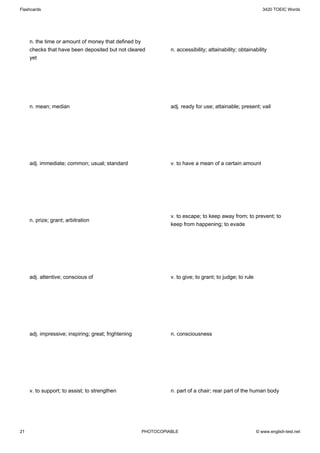 Flashcards                                                                                                   3420 TOEIC Words




     n. the time or amount of money that defined by
     checks that have been deposited but not cleared            n. accessibility; attainability; obtainability
     yet




     n. mean; median                                            adj. ready for use; attainable; present; vail




     adj. immediate; common; usual; standard                    v. to have a mean of a certain amount




                                                                v. to escape; to keep away from; to prevent; to
     n. prize; grant; arbitration
                                                                keep from happening; to evade




     adj. attentive; conscious of                               v. to give; to grant; to judge; to rule




     adj. impressive; inspiring; great; frightening             n. consciousness




     v. to support; to assist; to strengthen                    n. part of a chair; rear part of the human body




21                                                    PHOTOCOPIABLE                                       © www.english-test.net
 