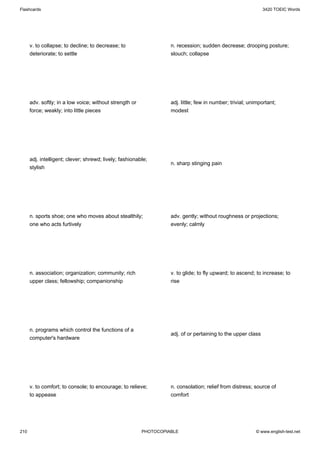 Flashcards                                                                                                    3420 TOEIC Words




      v. to collapse; to decline; to decrease; to                  n. recession; sudden decrease; drooping posture;
      deteriorate; to settle                                       slouch; collapse




      adv. softly; in a low voice; without strength or             adj. little; few in number; trivial; unimportant;
      force; weakly; into little pieces                            modest




      adj. intelligent; clever; shrewd; lively; fashionable;
                                                                   n. sharp stinging pain
      stylish




      n. sports shoe; one who moves about stealthily;              adv. gently; without roughness or projections;
      one who acts furtively                                       evenly; calmly




      n. association; organization; community; rich                v. to glide; to fly upward; to ascend; to increase; to
      upper class; fellowship; companionship                       rise




      n. programs which control the functions of a
                                                                   adj. of or pertaining to the upper class
      computer's hardware




      v. to comfort; to console; to encourage; to relieve;         n. consolation; relief from distress; source of
      to appease                                                   comfort




210                                                      PHOTOCOPIABLE                                    © www.english-test.net
 