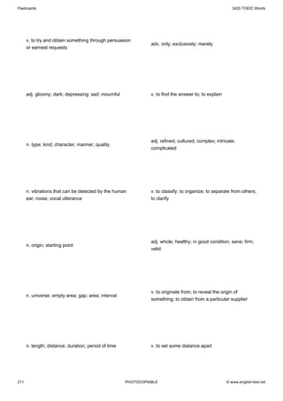 Flashcards                                                                                                3420 TOEIC Words




      v. to try and obtain something through persuasion
                                                                adv. only; exclusively; merely
      or earnest requests




      adj. gloomy; dark; depressing; sad; mournful              v. to find the answer to; to explain




                                                                adj. refined; cultured; complex; intricate;
      n. type; kind; character; manner; quality
                                                                complicated




      n. vibrations that can be detected by the human           v. to classify; to organize; to separate from others;
      ear; noise; vocal utterance                               to clarify




                                                                adj. whole; healthy; in good condition; sane; firm;
      n. origin; starting point
                                                                valid




                                                                v. to originate from; to reveal the origin of
      n. universe; empty area; gap; area; interval
                                                                something; to obtain from a particular supplier




      n. length; distance; duration; period of time             v. to set some distance apart




211                                                   PHOTOCOPIABLE                                    © www.english-test.net
 