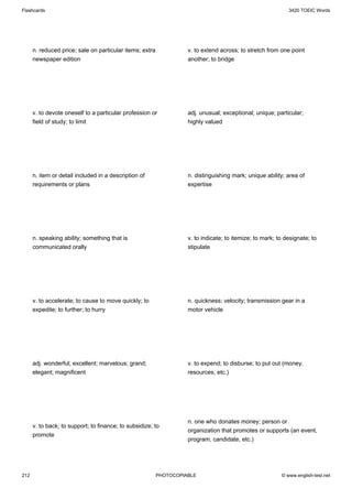 Flashcards                                                                                                   3420 TOEIC Words




      n. reduced price; sale on particular items; extra             v. to extend across; to stretch from one point
      newspaper edition                                             another; to bridge




      v. to devote oneself to a particular profession or            adj. unusual; exceptional; unique; particular;
      field of study; to limit                                      highly valued




      n. item or detail included in a description of                n. distinguishing mark; unique ability; area of
      requirements or plans                                         expertise




      n. speaking ability; something that is                        v. to indicate; to itemize; to mark; to designate; to
      communicated orally                                           stipulate




      v. to accelerate; to cause to move quickly; to                n. quickness; velocity; transmission gear in a
      expedite; to further; to hurry                                motor vehicle




      adj. wonderful; excellent; marvelous; grand;                  v. to expend; to disburse; to put out (money,
      elegant; magnificent                                          resources, etc.)




                                                                    n. one who donates money; person or
      v. to back; to support; to finance; to subsidize; to
                                                                    organization that promotes or supports (an event,
      promote
                                                                    program, candidate, etc.)




212                                                       PHOTOCOPIABLE                                   © www.english-test.net
 