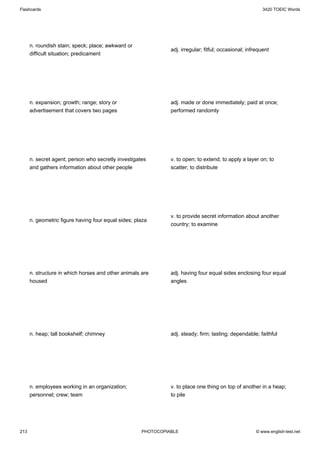 Flashcards                                                                                                3420 TOEIC Words




      n. roundish stain; speck; place; awkward or
                                                               adj. irregular; fitful; occasional; infrequent
      difficult situation; predicament




      n. expansion; growth; range; story or                    adj. made or done immediately; paid at once;
      advertisement that covers two pages                      performed randomly




      n. secret agent; person who secretly investigates        v. to open; to extend; to apply a layer on; to
      and gathers information about other people               scatter; to distribute




                                                               v. to provide secret information about another
      n. geometric figure having four equal sides; plaza
                                                               country; to examine




      n. structure in which horses and other animals are       adj. having four equal sides enclosing four equal
      housed                                                   angles




      n. heap; tall bookshelf; chimney                         adj. steady; firm; lasting; dependable; faithful




      n. employees working in an organization;                 v. to place one thing on top of another in a heap;
      personnel; crew; team                                    to pile




213                                                  PHOTOCOPIABLE                                     © www.english-test.net
 