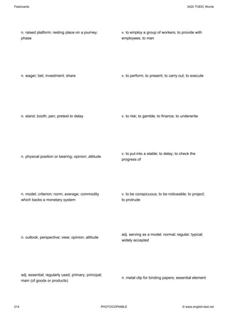 Flashcards                                                                                                  3420 TOEIC Words




      n. raised platform; resting place on a journey;              v. to employ a group of workers; to provide with
      phase                                                        employees; to man




      n. wager; bet; investment; share                             v. to perform; to present; to carry out; to execute




      n. stand; booth; pen; pretext to delay                       v. to risk; to gamble; to finance; to underwrite




                                                                   v. to put into a stable; to delay; to check the
      n. physical position or bearing; opinion; attitude
                                                                   progress of




      n. model; criterion; norm; average; commodity                v. to be conspicuous; to be noticeable; to project;
      which backs a monetary system                                to protrude




                                                                   adj. serving as a model; normal; regular; typical;
      n. outlook; perspective; view; opinion; attitude
                                                                   widely accepted




      adj. essential; regularly used; primary; principal;
                                                                   n. metal clip for binding papers; essential element
      main (of goods or products)




214                                                      PHOTOCOPIABLE                                   © www.english-test.net
 