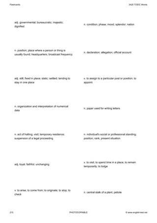 Flashcards                                                                                                      3420 TOEIC Words




      adj. governmental; bureaucratic; majestic;
                                                                      n. condition; phase; mood; splendor; nation
      dignified




      n. position; place where a person or thing is
                                                                      n. declaration; allegation; official account
      usually found; headquarters; broadcast frequency




      adj. still; fixed in place; static; settled; tending to         v. to assign to a particular post or position; to
      stay in one place                                               appoint




      n. organization and interpretation of numerical
                                                                      n. paper used for writing letters
      data




      n. act of halting; visit; temporary residence;                  n. individual's social or professional standing;
      suspension of a legal proceeding                                position; rank; present situation




                                                                      v. to visit; to spend time in a place; to remain
      adj. loyal; faithful; unchanging
                                                                      temporarily; to lodge




      v. to arise; to come from; to originate; to stop; to
                                                                      n. central stalk of a plant; petiole
      check




215                                                         PHOTOCOPIABLE                                    © www.english-test.net
 