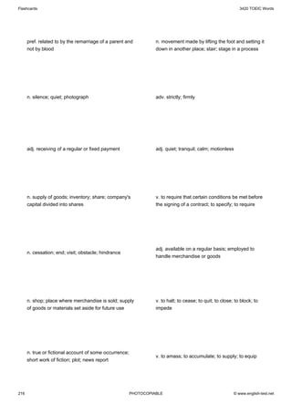 Flashcards                                                                                                    3420 TOEIC Words




      pref. related to by the remarriage of a parent and           n. movement made by lifting the foot and setting it
      not by blood                                                 down in another place; stair; stage in a process




      n. silence; quiet; photograph                                adv. strictly; firmly




      adj. receiving of a regular or fixed payment                 adj. quiet; tranquil; calm; motionless




      n. supply of goods; inventory; share; company's              v. to require that certain conditions be met before
      capital divided into shares                                  the signing of a contract; to specify; to require




                                                                   adj. available on a regular basis; employed to
      n. cessation; end; visit; obstacle; hindrance
                                                                   handle merchandise or goods




      n. shop; place where merchandise is sold; supply             v. to halt; to cease; to quit; to close; to block; to
      of goods or materials set aside for future use               impede




      n. true or fictional account of some occurrence;
                                                                   v. to amass; to accumulate; to supply; to equip
      short work of fiction; plot; news report




216                                                      PHOTOCOPIABLE                                     © www.english-test.net
 