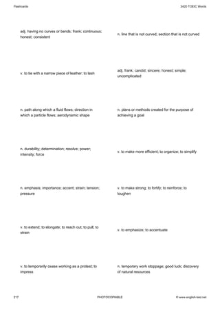 Flashcards                                                                                                    3420 TOEIC Words




      adj. having no curves or bends; frank; continuous;
                                                                    n. line that is not curved; section that is not curved
      honest; consistent




                                                                    adj. frank; candid; sincere; honest; simple;
      v. to tie with a narrow piece of leather; to lash
                                                                    uncomplicated




      n. path along which a fluid flows; direction in               n. plans or methods created for the purpose of
      which a particle flows; aerodynamic shape                     achieving a goal




      n. durability; determination; resolve; power;
                                                                    v. to make more efficient; to organize; to simplify
      intensity; force




      n. emphasis; importance; accent; strain; tension;             v. to make strong; to fortify; to reinforce; to
      pressure                                                      toughen




      v. to extend; to elongate; to reach out; to pull; to
                                                                    v. to emphasize; to accentuate
      strain




      v. to temporarily cease working as a protest; to              n. temporary work stoppage; good luck; discovery
      impress                                                       of natural resources




217                                                       PHOTOCOPIABLE                                    © www.english-test.net
 