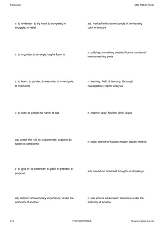 Flashcards                                                                                                     3420 TOEIC Words




      v. to endeavor; to try hard; to compete; to                   adj. marked with narrow bands of contrasting
      struggle; to resist                                           color or texture




                                                                    n. building; something created from a number of
      v. to organize; to arrange; to give form to
                                                                    interconnecting parts




      v. to learn; to ponder; to examine; to investigate;           n. learning; field of learning; thorough
      to memorize                                                   investigation; report; analysis




      v. to plan; to design; to name; to call                       n. manner; way; fashion; chic; vogue




      adj. under the rule of; subordinate; exposed to;
                                                                    n. topic; branch of studies; major; citizen; motive
      liable to; conditional




      v. to give in; to surrender; to yield; to present; to
                                                                    adv. based on individual thoughts and feelings
      propose




      adj. inferior; of secondary importance; under the             n. one who is subservient; someone under the
      authority of another                                          authority of another




218                                                       PHOTOCOPIABLE                                   © www.english-test.net
 
