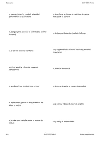 Flashcards                                                                                                 3420 TOEIC Words




      n. payment given for regularly scheduled                   v. to endorse; to donate; to contribute; to pledge;
      performances or publications                               to support; to approve




      n. company that is owned or controlled by another
                                                                 v. to descend; to decline; to abate; to lessen
      company




                                                                 adj. supplementary; auxiliary; secondary; lesser in
      v. to provide financial assistance
                                                                 importance




      adj. firm; wealthy; influential; important;
                                                                 n. financial assistance
      considerable




      n. word or phrase functioning as a noun                    v. to prove; to verify; to confirm; to actualize




      n. replacement; person or thing that takes the
                                                                 adj. existing independently; real; tangible
      place of another




      v. to take away part of a whole; to remove; to
                                                                 adj. acting as a replacement
      deduct




219                                                    PHOTOCOPIABLE                                    © www.english-test.net
 
