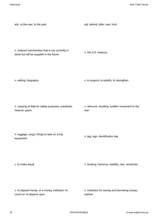 Flashcards                                                                                                   3420 TOEIC Words




     adv. to the rear; to the past                               adj. behind; after; rear; hind




     n. ordered merchandise that is not currently in
                                                                 n. the U.S. treasury
     stock but will be supplied in the future




     n. setting; biography                                       v. to support; to solidify; to strengthen




     n. copying of data for safety purposes; substitute;         n. rebound; recoiling; sudden movement to the
     reserve; spare                                              rear




     n. luggage; cargo; things to take on a trip;
                                                                 n. tag; sign; identification tag
     equipment




     v. to make equal                                            n. leveling; harmony; stability; rest; remainder




     v. to deposit money; in a money institution; to             n. institution for saving and borrowing money;
     count on; to depend upon                                    cashier




22                                                     PHOTOCOPIABLE                                    © www.english-test.net
 