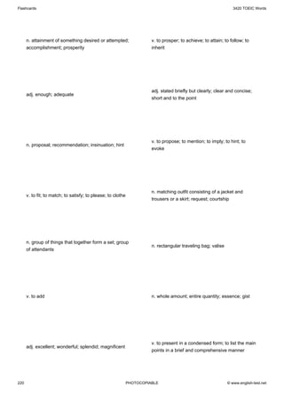 Flashcards                                                                                                        3420 TOEIC Words




      n. attainment of something desired or attempted;                  v. to prosper; to achieve; to attain; to follow; to
      accomplishment; prosperity                                        inherit




                                                                        adj. stated briefly but clearly; clear and concise;
      adj. enough; adequate
                                                                        short and to the point




                                                                        v. to propose; to mention; to imply; to hint; to
      n. proposal; recommendation; insinuation; hint
                                                                        evoke




                                                                        n. matching outfit consisting of a jacket and
      v. to fit; to match; to satisfy; to please; to clothe
                                                                        trousers or a skirt; request; courtship




      n. group of things that together form a set; group
                                                                        n. rectangular traveling bag; valise
      of attendants




      v. to add                                                         n. whole amount; entire quantity; essence; gist




                                                                        v. to present in a condensed form; to list the main
      adj. excellent; wonderful; splendid; magnificent
                                                                        points in a brief and comprehensive manner




220                                                           PHOTOCOPIABLE                                    © www.english-test.net
 