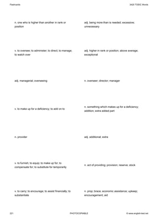 Flashcards                                                                                                 3420 TOEIC Words




      n. one who is higher than another in rank or                 adj. being more than is needed; excessive;
      position                                                     unnecessary




      v. to oversee; to administer; to direct; to manage;          adj. higher in rank or position; above average;
      to watch over                                                exceptional




      adj. managerial; overseeing                                  n. overseer; director; manager




                                                                   n. something which makes up for a deficiency;
      v. to make up for a deficiency; to add on to
                                                                   addition; extra added part




      n. provider                                                  adj. additional; extra




      v. to furnish; to equip; to make up for; to
                                                                   n. act of providing; provision; reserve; stock
      compensate for; to substitute for temporarily




      v. to carry; to encourage; to assist financially; to         n. prop; brace; economic assistance; upkeep;
      substantiate                                                 encouragement; aid




221                                                      PHOTOCOPIABLE                                  © www.english-test.net
 