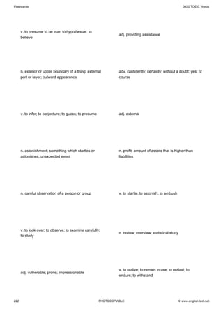 Flashcards                                                                                                     3420 TOEIC Words




      v. to presume to be true; to hypothesize; to
                                                                   adj. providing assistance
      believe




      n. exterior or upper boundary of a thing; external           adv. confidently; certainly; without a doubt; yes; of
      part or layer; outward appearance                            course




      v. to infer; to conjecture; to guess; to presume             adj. external




      n. astonishment; something which startles or                 n. profit; amount of assets that is higher than
      astonishes; unexpected event                                 liabilities




      n. careful observation of a person or group                  v. to startle; to astonish; to ambush




      v. to look over; to observe; to examine carefully;
                                                                   n. review; overview; statistical study
      to study




                                                                   v. to outlive; to remain in use; to outlast; to
      adj. vulnerable; prone; impressionable
                                                                   endure; to withstand




222                                                      PHOTOCOPIABLE                                      © www.english-test.net
 