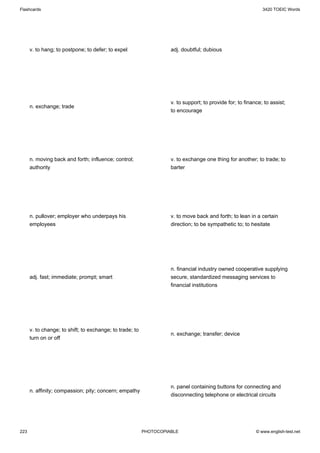 Flashcards                                                                                                    3420 TOEIC Words




      v. to hang; to postpone; to defer; to expel                   adj. doubtful; dubious




                                                                    v. to support; to provide for; to finance; to assist;
      n. exchange; trade
                                                                    to encourage




      n. moving back and forth; influence; control;                 v. to exchange one thing for another; to trade; to
      authority                                                     barter




      n. pullover; employer who underpays his                       v. to move back and forth; to lean in a certain
      employees                                                     direction; to be sympathetic to; to hesitate




                                                                    n. financial industry owned cooperative supplying
      adj. fast; immediate; prompt; smart                           secure, standardized messaging services to
                                                                    financial institutions




      v. to change; to shift; to exchange; to trade; to
                                                                    n. exchange; transfer; device
      turn on or off




                                                                    n. panel containing buttons for connecting and
      n. affinity; compassion; pity; concern; empathy
                                                                    disconnecting telephone or electrical circuits




223                                                       PHOTOCOPIABLE                                    © www.english-test.net
 