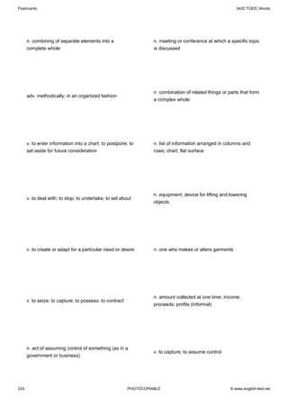 Flashcards                                                                                                 3420 TOEIC Words




      n. combining of separate elements into a                     n. meeting or conference at which a specific topic
      complete whole                                               is discussed




                                                                   n. combination of related things or parts that form
      adv. methodically; in an organized fashion
                                                                   a complex whole




      v. to enter information into a chart; to postpone; to        n. list of information arranged in columns and
      set aside for future consideration                           rows; chart; flat surface




                                                                   n. equipment; device for lifting and lowering
      v. to deal with; to stop; to undertake; to set about
                                                                   objects




      v. to create or adapt for a particular need or desire        n. one who makes or alters garments




                                                                   n. amount collected at one time; income;
      v. to seize; to capture; to possess; to contract
                                                                   proceeds; profits (Informal)




      n. act of assuming control of something (as in a
                                                                   v. to capture; to assume control
      government or business)




224                                                      PHOTOCOPIABLE                                  © www.english-test.net
 