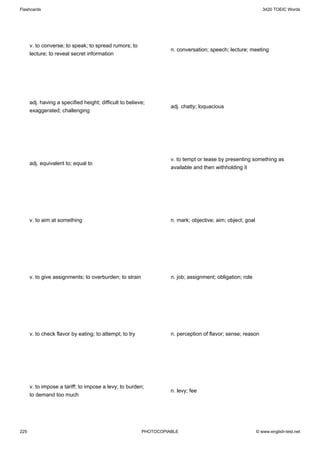 Flashcards                                                                                                    3420 TOEIC Words




      v. to converse; to speak; to spread rumors; to
                                                                   n. conversation; speech; lecture; meeting
      lecture; to reveal secret information




      adj. having a specified height; difficult to believe;
                                                                   adj. chatty; loquacious
      exaggerated; challenging




                                                                   v. to tempt or tease by presenting something as
      adj. equivalent to; equal to
                                                                   available and then withholding it




      v. to aim at something                                       n. mark; objective; aim; object; goal




      v. to give assignments; to overburden; to strain             n. job; assignment; obligation; role




      v. to check flavor by eating; to attempt; to try             n. perception of flavor; sense; reason




      v. to impose a tariff; to impose a levy; to burden;
                                                                   n. levy; fee
      to demand too much




225                                                      PHOTOCOPIABLE                                     © www.english-test.net
 