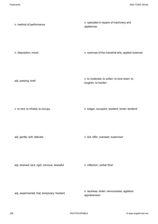 Flashcards                                                                                                3420 TOEIC Words




                                                                 n. specialist in repairs of machinery and
      n. method of performance
                                                                 appliances




      n. disposition; mood                                       n. sciences of the industrial arts; applied sciences




                                                                 v. to moderate; to soften; to tone down; to
      adj. passing; brief
                                                                 toughen; to harden




      v. to rent; to inhabit; to occupy                          n. lodger; occupant; resident; renter; landlord




      adj. gentle; soft; delicate                                n. bid; offer; overseer; supervisor




      adj. strained; taut; rigid; nervous; stressful             n. inflection; verbal 'time'




                                                                 n. tautness; strain; nervousness; agitation;
      adj. experimental; trial; temporary; hesitant
                                                                 apprehension




226                                                    PHOTOCOPIABLE                                   © www.english-test.net
 