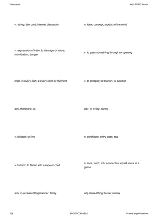 Flashcards                                                                                                  3420 TOEIC Words




      n. string; thin cord; Internet discussion                 n. idea; concept; product of the mind




      n. expression of intent to damage or injure;
                                                                v. to pass something through an opening
      intimidation; danger




      prep. in every part; at every point or moment             v. to prosper; to flourish; to succeed




      adv. therefore; so                                        adv. in every; during




      v. to label; to fine                                      n. certificate; entry pass; tag




                                                                n. rope; cord; link; connection; equal score in a
      v. to bind; to fasten with a rope or cord
                                                                game




      adv. in a close-fitting manner; firmly                    adj. close-fitting; tense; narrow




228                                                   PHOTOCOPIABLE                                      © www.english-test.net
 